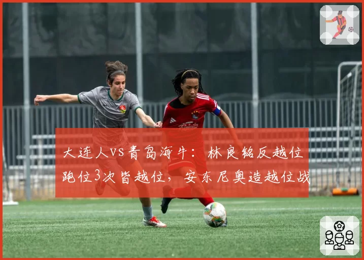 大连人vs青岛海牛：林良铭反越位跑位3次皆越位，安东尼奥造越位战术执行成功率92%