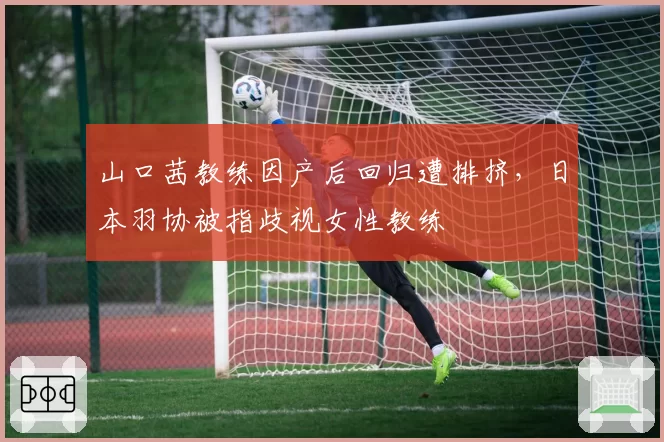 山口茜教练因产后回归遭排挤,日本羽协被指歧视女性教练