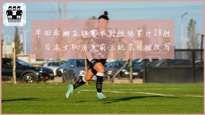 早田希娜亚锦赛单打胜场累计28胜，日本女队历史前三纪录将被改写？