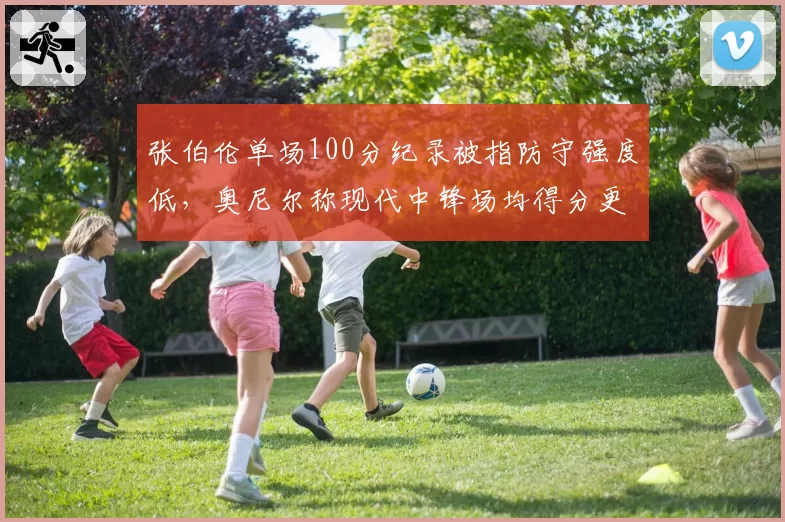 张伯伦单场100分纪录被指防守强度低，奥尼尔称现代中锋场均得分更高