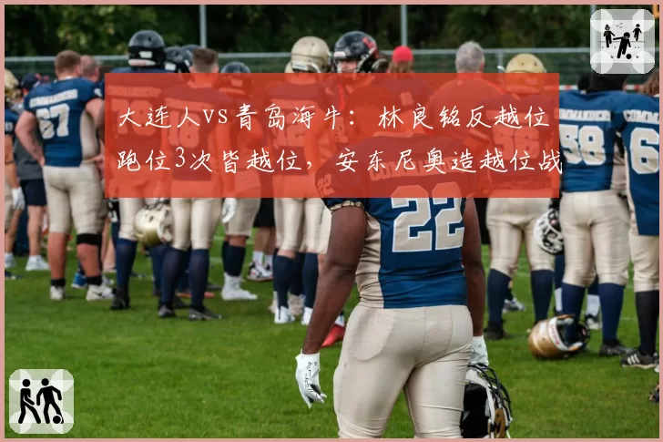 大连人vs青岛海牛:林良铭反越位跑位3次皆越位,安东尼奥造越位战术执行成功率92%