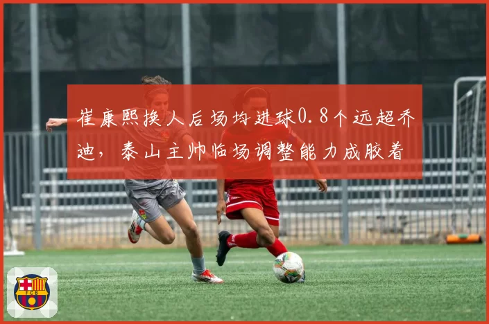 崔康熙换人后场均进球0.8个远超乔迪，泰山主帅临场调整能力成胶着战关键？