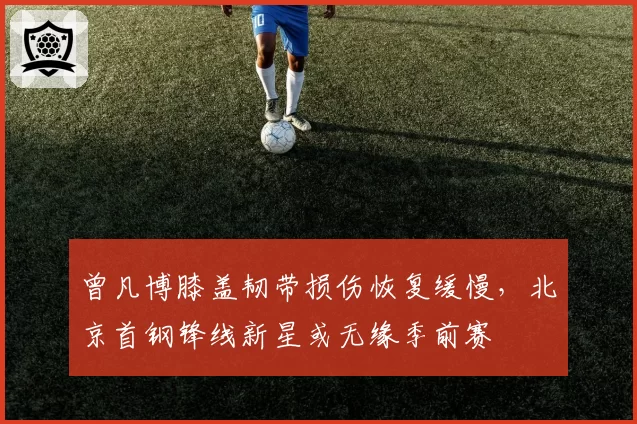 曾凡博膝盖韧带损伤恢复缓慢，北京首钢锋线新星或无缘季前赛