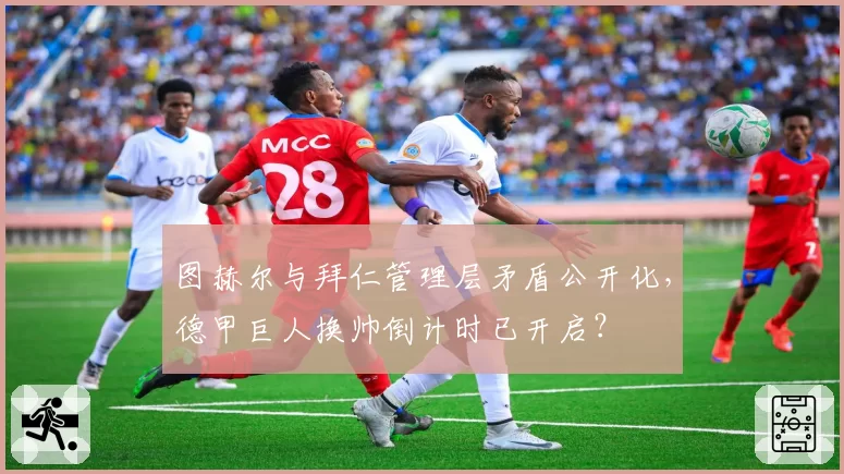 图赫尔与拜仁管理层矛盾公开化，德甲巨人换帅倒计时已开启？