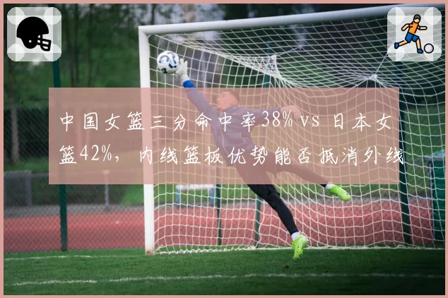 中国女篮三分命中率38% vs 日本女篮42%，内线篮板优势能否抵消外线火力？