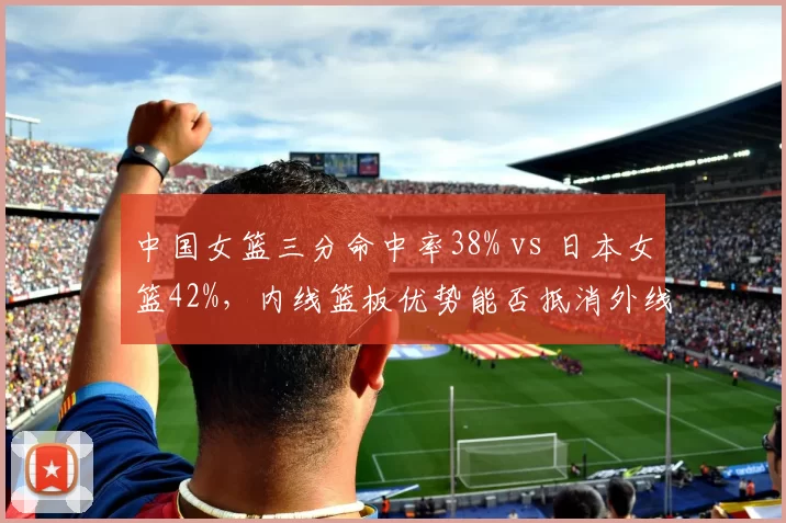 中国女篮三分命中率38% vs 日本女篮42%，内线篮板优势能否抵消外线火力？