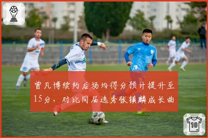 曾凡博续约后场均得分预计提升至15分，对比同届选秀张镇麟成长曲线