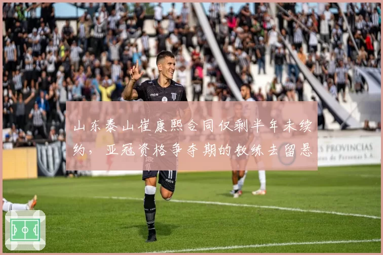 山东泰山崔康熙合同仅剩半年未续约，亚冠资格争夺期的教练去留悬念