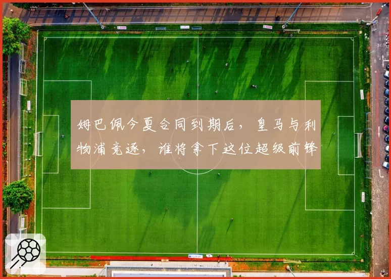 姆巴佩今夏合同到期后，皇马与利物浦竞逐，谁将拿下这位超级前锋？