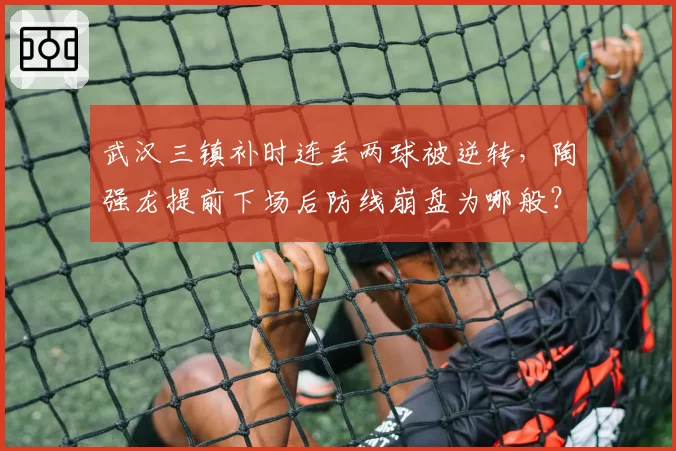 武汉三镇补时连丢两球被逆转，陶强龙提前下场后防线崩盘为哪般？