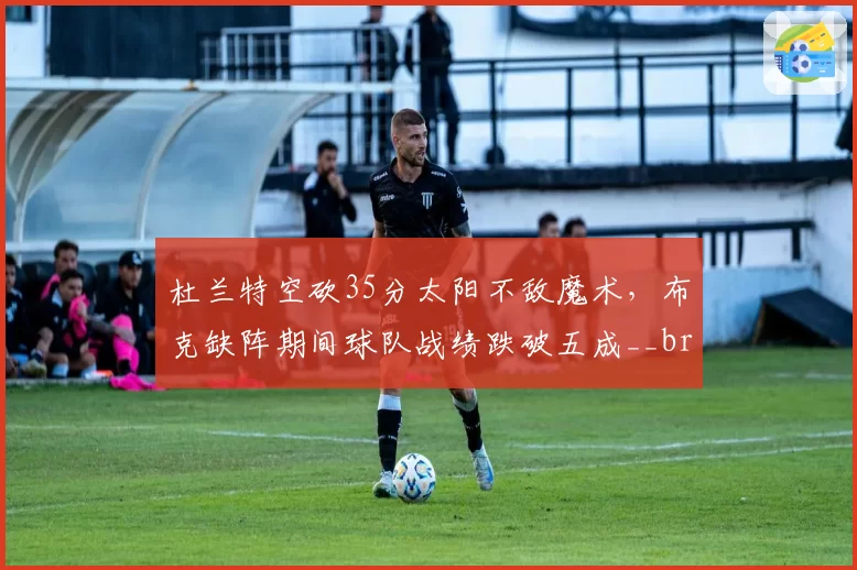杜兰特空砍35分太阳不敌魔术，布克缺阵期间球队战绩跌破五成__br_