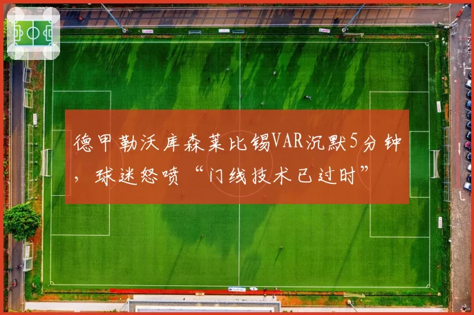 德甲勒沃库森莱比锡VAR沉默5分钟，球迷怒喷“门线技术已过时”