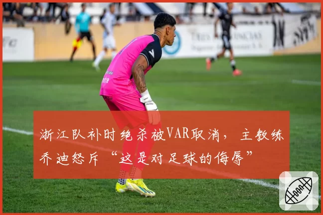 浙江队补时绝杀被VAR取消，主教练乔迪怒斥“这是对足球的侮辱”