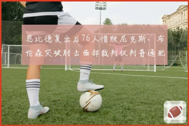 恩比德复出后76人惜败尼克斯，布伦森突破肘击面部裁判仅判普通犯规