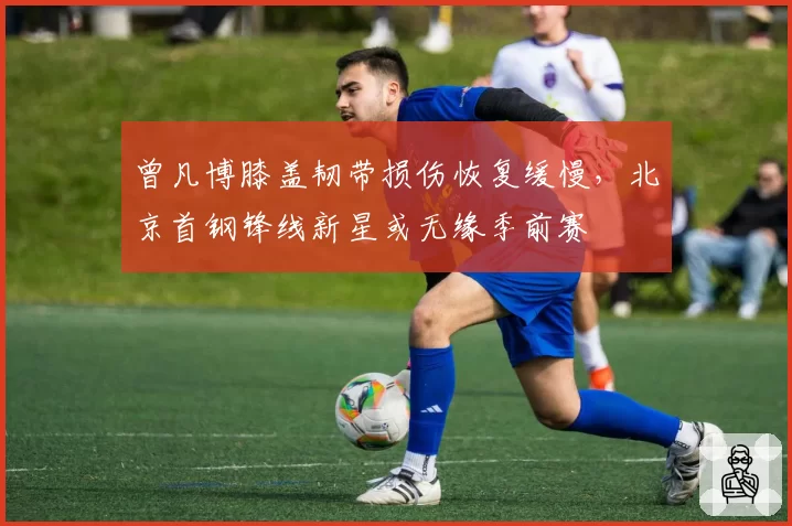 曾凡博膝盖韧带损伤恢复缓慢，北京首钢锋线新星或无缘季前赛