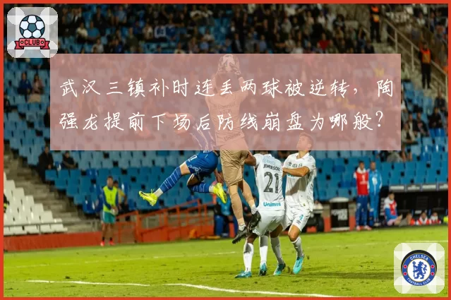 武汉三镇补时连丢两球被逆转，陶强龙提前下场后防线崩盘为哪般？