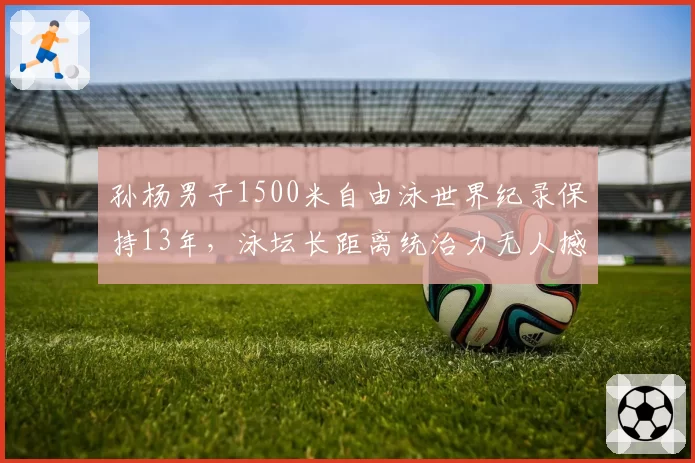 孙杨男子1500米自由泳世界纪录保持13年，泳坛长距离统治力无人撼动