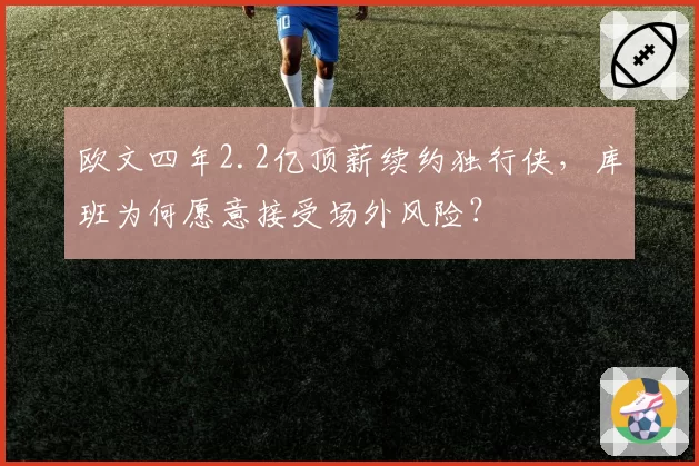 欧文四年2.2亿顶薪续约独行侠，库班为何愿意接受场外风险？