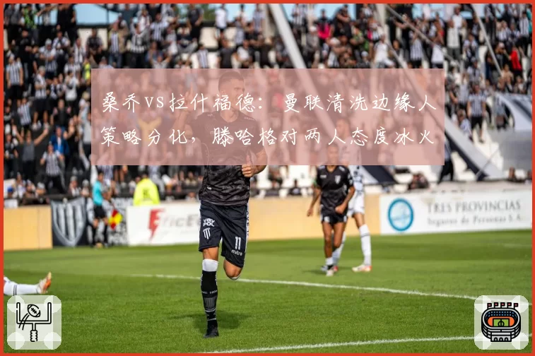 桑乔vs拉什福德：曼联清洗边缘人策略分化，滕哈格对两人态度冰火两重天