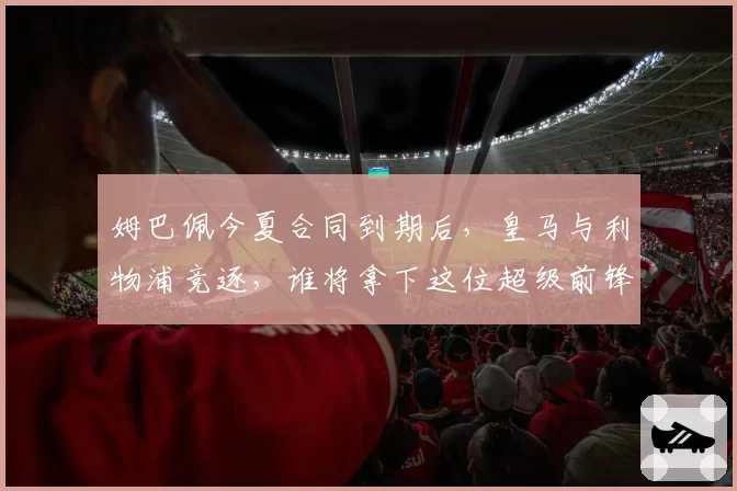 姆巴佩今夏合同到期后，皇马与利物浦竞逐，谁将拿下这位超级前锋？