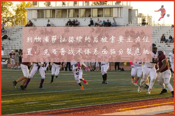 利物浦萨拉赫续约后被索要主力位置,克洛普战术体系面临分裂危机