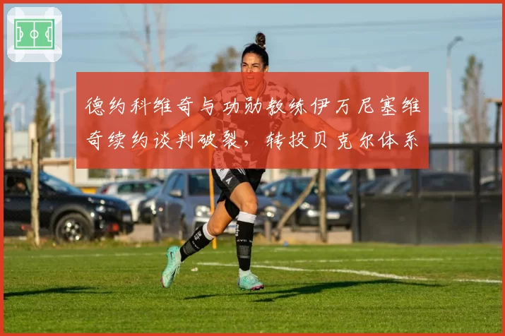 德约科维奇与功勋教练伊万尼塞维奇续约谈判破裂，转投贝克尔体系能否焕发第二春？