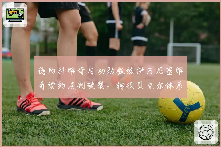 德约科维奇与功勋教练伊万尼塞维奇续约谈判破裂,转投贝克尔体系能否焕发第二春?