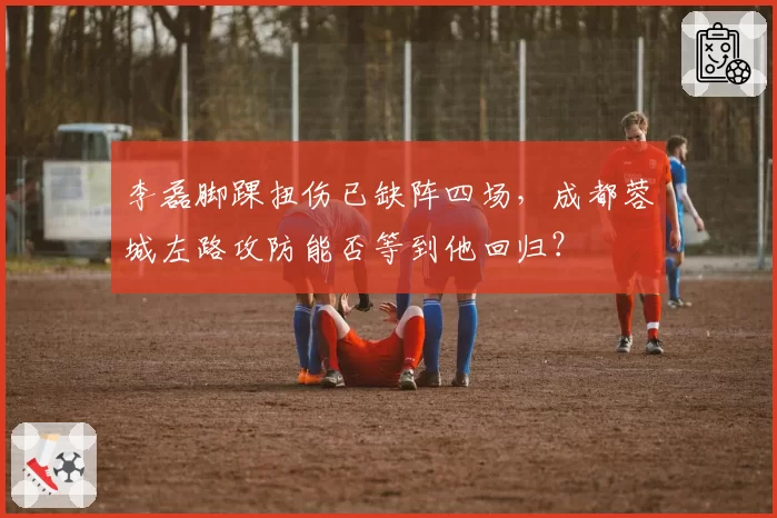 李磊脚踝扭伤已缺阵四场，成都蓉城左路攻防能否等到他回归？