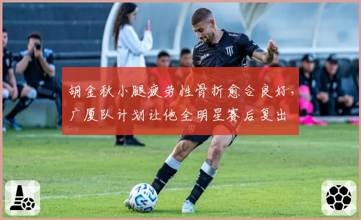 胡金秋小腿疲劳性骨折愈合良好，广厦队计划让他全明星赛后复出