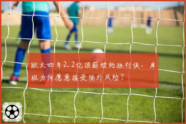 欧文四年2.2亿顶薪续约独行侠，库班为何愿意接受场外风险？