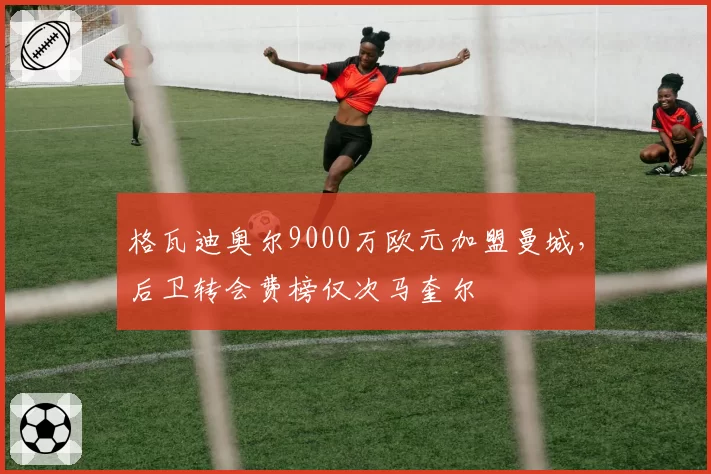 格瓦迪奥尔9000万欧元加盟曼城，后卫转会费榜仅次马奎尔