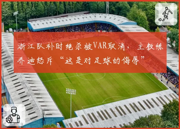 浙江队补时绝杀被VAR取消，主教练乔迪怒斥“这是对足球的侮辱”