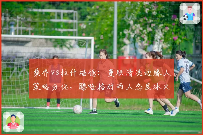 桑乔vs拉什福德：曼联清洗边缘人策略分化，滕哈格对两人态度冰火两重天
