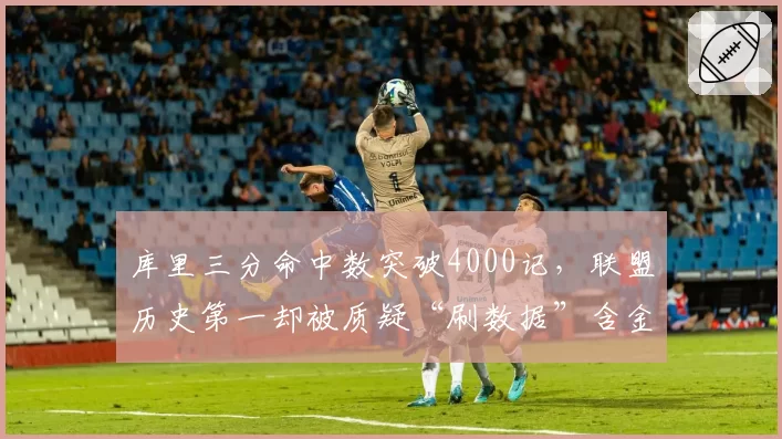 库里三分命中数突破4000记，联盟历史第一却被质疑“刷数据”含金量不足