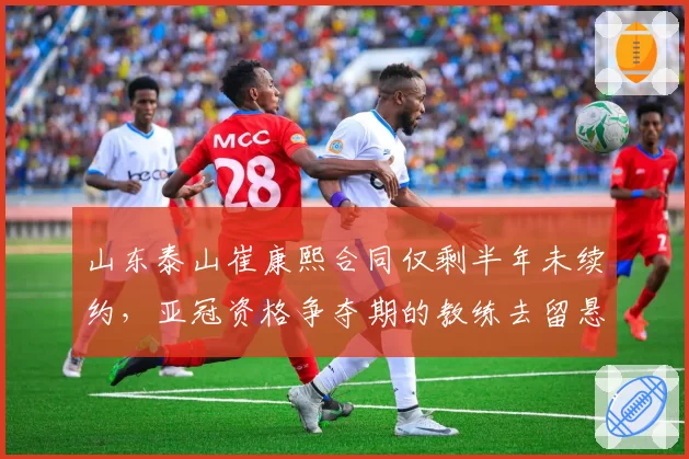山东泰山崔康熙合同仅剩半年未续约,亚冠资格争夺期的教练去留悬念