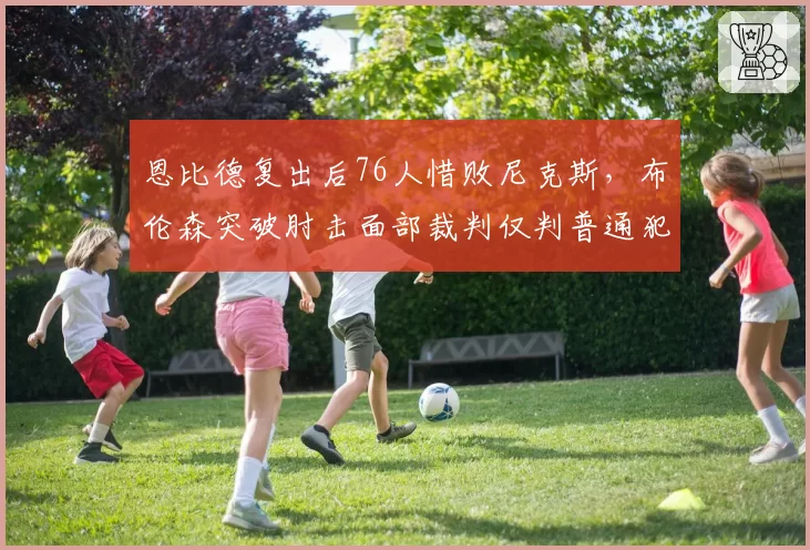 恩比德复出后76人惜败尼克斯，布伦森突破肘击面部裁判仅判普通犯规